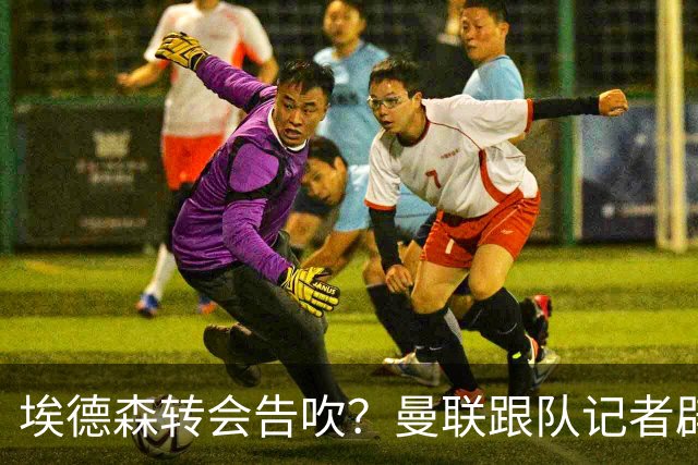 埃德森转会告吹？曼联跟队记者辟谣，红魔询价切尔西中场妖星